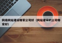 网络网站建设哪家公司好（网站建设的公司哪家好）