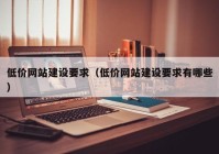 低价网站建设要求（低价网站建设要求有哪些）